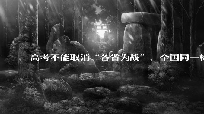 高考不能取消“各省为战”，全国同一标准，择优选拔的原因何在？阻力何在？